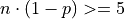 n \cdot (1 - p) >= 5